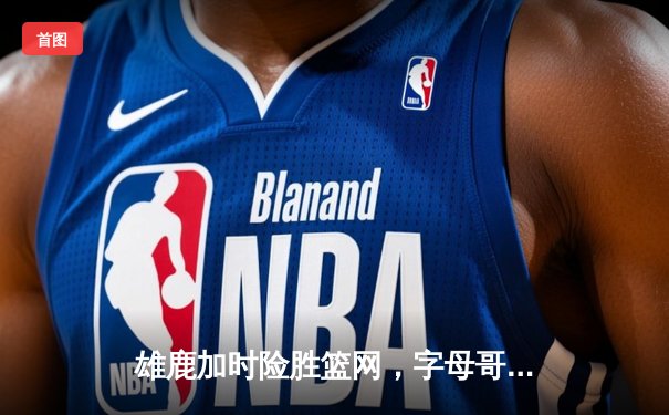 雄鹿加时险胜篮网，字母哥44分主宰天王山之战