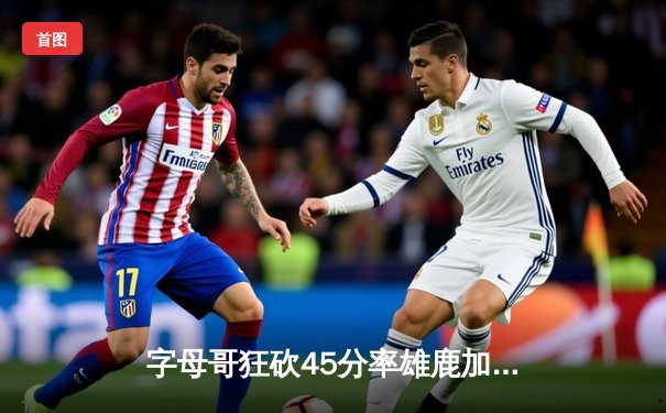 字母哥狂砍45分率雄鹿加时险胜凯尔特人，东部决赛上演史诗级对决