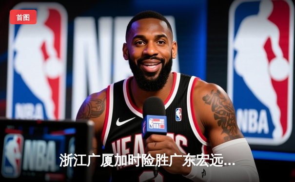 浙江广厦加时险胜广东宏远 胡金秋35+18统治内线