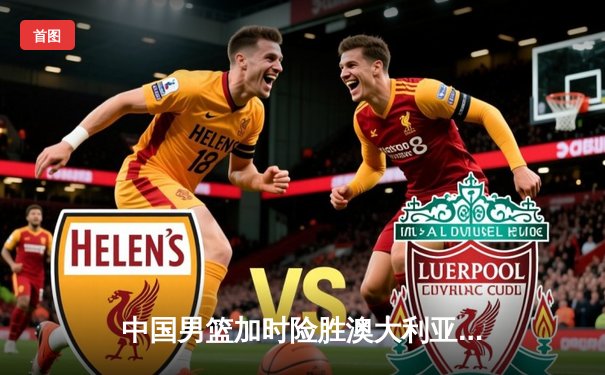 中国男篮加时险胜澳大利亚 周琦28分17篮板主宰内线